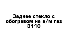 Заднее стекло с обогревом на а/м газ 3110